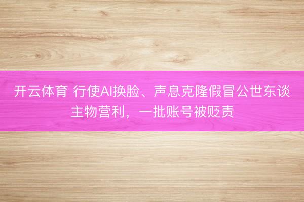 开云体育 行使AI换脸、声息克隆假冒公世东谈主物营利，一批账号被贬责