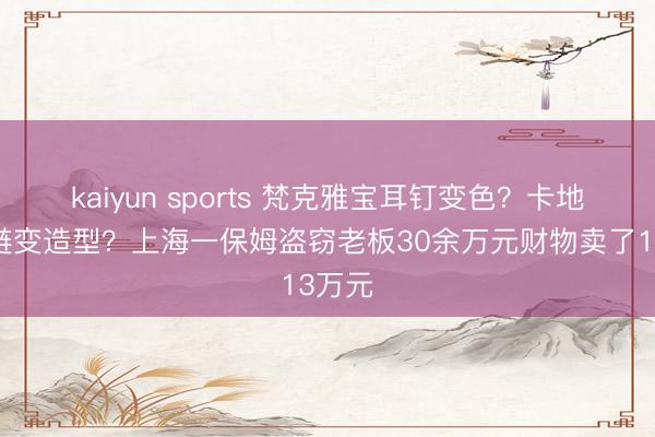 kaiyun sports 梵克雅宝耳钉变色？卡地亚手链变造型？上海一保姆盗窃老板30余万元财物卖了13万元