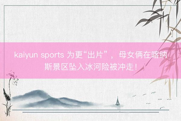 kaiyun sports 为更“出片” ，母女俩在喀纳斯景区坠入冰河险被冲走！