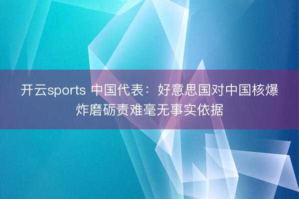 开云sports 中国代表：好意思国对中国核爆炸磨砺责难毫无事实依据