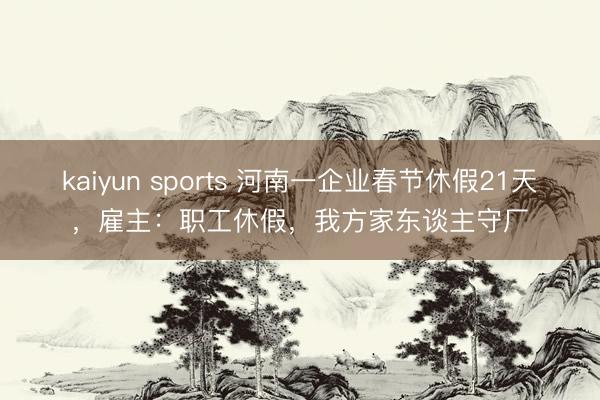 kaiyun sports 河南一企业春节休假21天，雇主：职工休假，我方家东谈主守厂