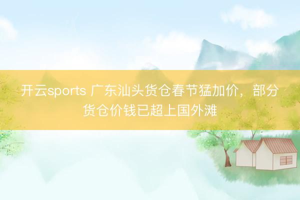开云sports 广东汕头货仓春节猛加价,部分货仓价钱已超上国外滩