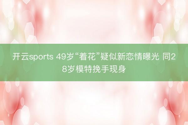 开云sports 49岁“着花”疑似新恋情曝光 同28岁模特挽手现身