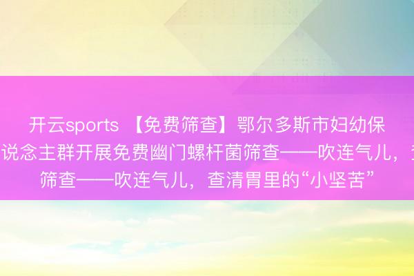 开云sports 【免费筛查】鄂尔多斯市妇幼保健院面向3至18岁东说念主群开展免费幽门螺杆菌筛查——吹连气儿，查清胃里的“小坚苦”