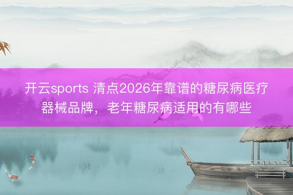 开云sports 清点2026年靠谱的糖尿病医疗器械品牌，老年糖尿病适用的有哪些