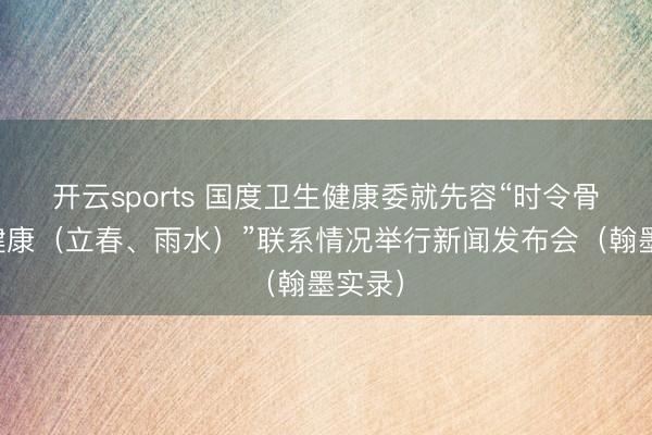 开云sports 国度卫生健康委就先容“时令骨气与健康(立春、雨水)”联系情况举行新闻发布会(翰墨实录)