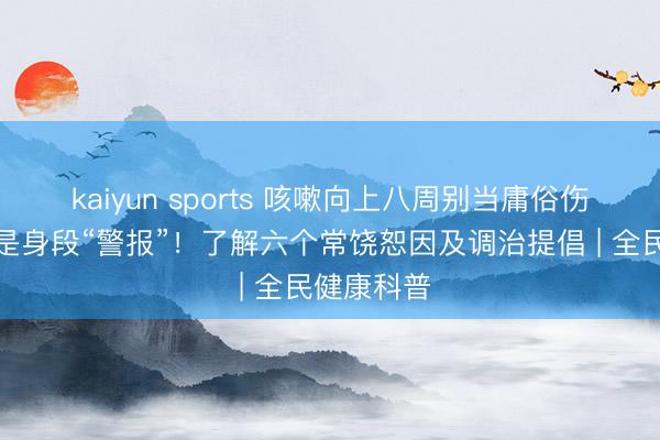 kaiyun sports 咳嗽向上八周别当庸俗伤风,可能是身段“警报”!了解六个常饶恕因及调治提倡 | 全民健康科普