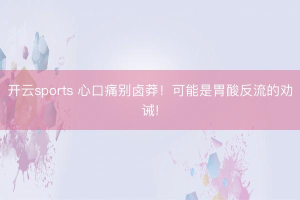 开云sports 心口痛别卤莽!可能是胃酸反流的劝诫!