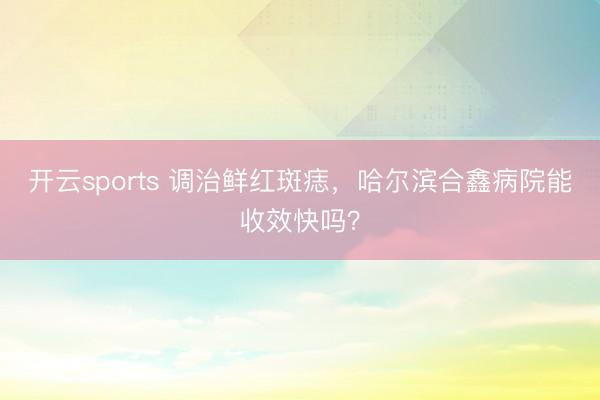 开云sports 调治鲜红斑痣,哈尔滨合鑫病院能收效快吗?
