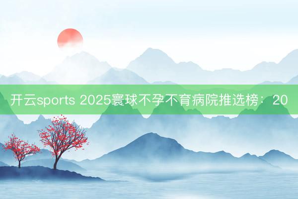 开云sports 2025寰球不孕不育病院推选榜:20