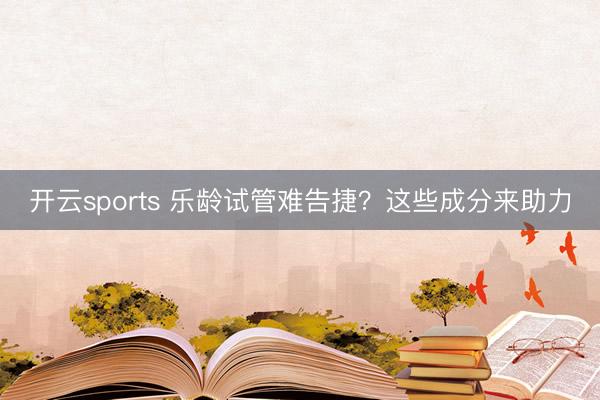 开云sports 乐龄试管难告捷？这些成分来助力
