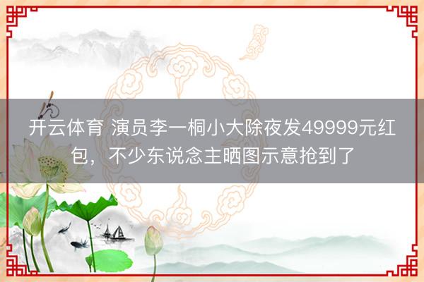 开云体育 演员李一桐小大除夜发49999元红包，不少东说念主晒图示意抢到了