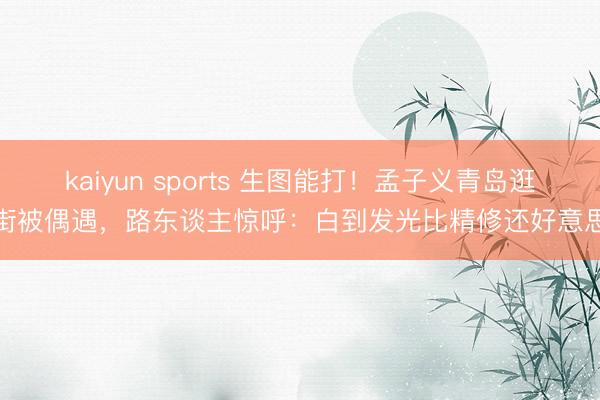 kaiyun sports 生图能打！孟子义青岛逛街被偶遇，路东谈主惊呼：白到发光比精修还好意思