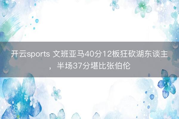 开云sports 文班亚马40分12板狂砍湖东谈主，半场37分堪比张伯伦