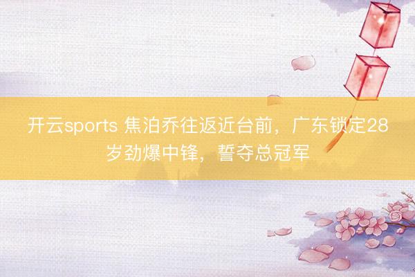 开云sports 焦泊乔往返近台前，广东锁定28岁劲爆中锋，誓夺总冠军