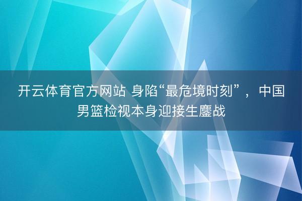 开云体育官方网站 身陷“最危境时刻” ，中国男篮检视本身迎接生鏖战