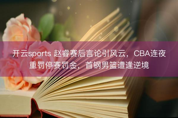开云sports 赵睿赛后言论引风云，CBA连夜重罚停赛罚金，首钢男篮遭逢逆境
