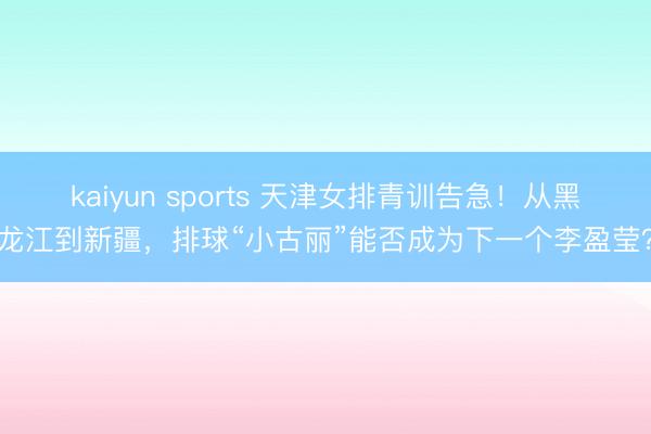 kaiyun sports 天津女排青训告急！从黑龙江到新疆，排球“小古丽”能否成为下一个李盈莹？