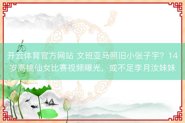 开云体育官方网站 文班亚马照旧小张子宇？14岁高挑仙女比赛视频曝光，或不足李月汝妹妹