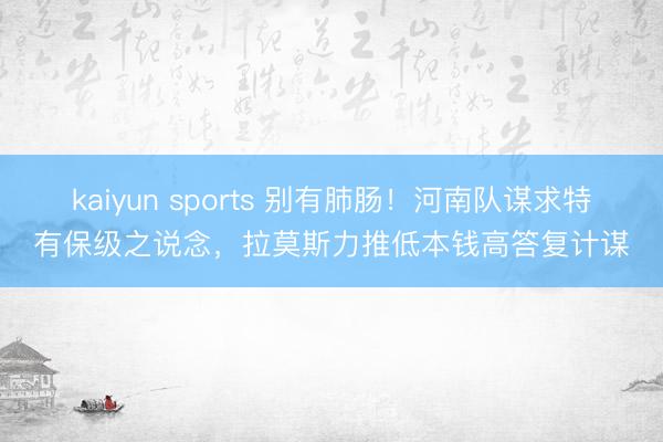 kaiyun sports 别有肺肠！河南队谋求特有保级之说念，拉莫斯力推低本钱高答复计谋