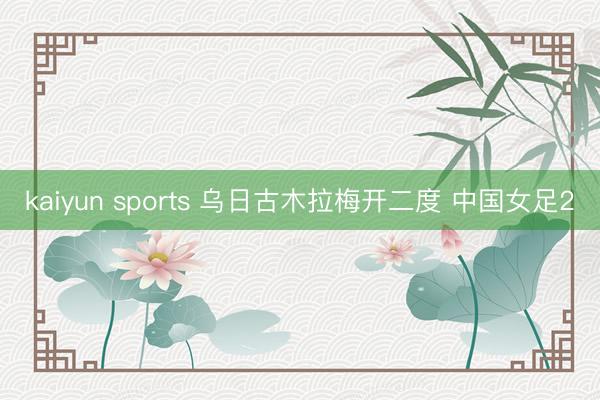 kaiyun sports 乌日古木拉梅开二度 中国女足2