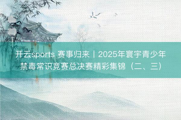 开云sports 赛事归来丨2025年寰宇青少年禁毒常识竞赛总决赛精彩集锦（二、三）