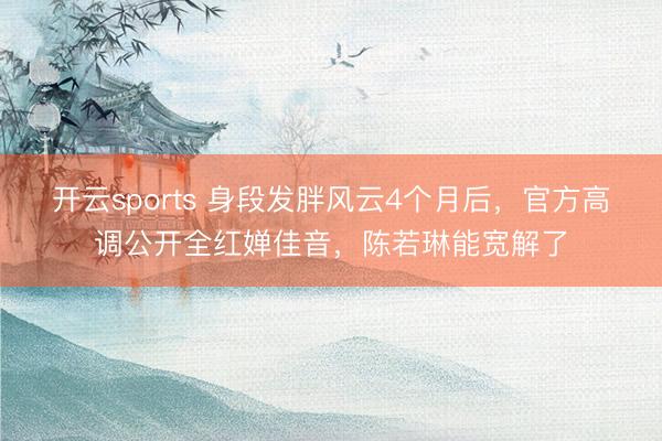开云sports 身段发胖风云4个月后,官方高调公开全红婵佳音,陈若琳能宽解了