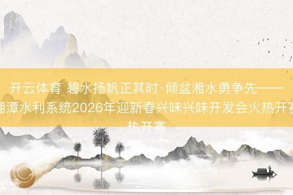 开云体育 碧水扬帆正其时·倾盆湘水勇争先——湘潭水利系统2026年迎新春兴味兴味开发会火热开赛