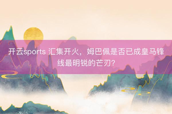 开云sports 汇集开火，姆巴佩是否已成皇马锋线最明锐的芒刃？