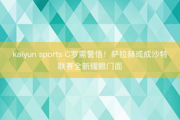 kaiyun sports C罗需警悟！萨拉赫或成沙特联赛全新耀眼门面