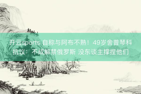 开云sports 自称与阿布不熟！49岁舍普琴科抗议：不成解禁俄罗斯 没东谈主撑捏他们