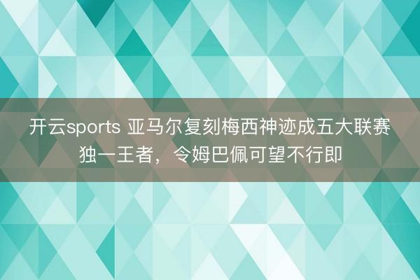 开云sports 亚马尔复刻梅西神迹成五大联赛独一王者,令姆巴佩可望不行即
