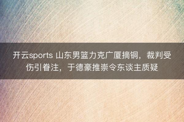 开云sports 山东男篮力克广厦摘铜，裁判受伤引眷注，于德豪推崇令东谈主质疑