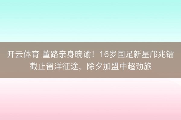 开云体育 董路亲身晓谕！16岁国足新星邝兆镭截止留洋征途，除夕加盟中超劲旅