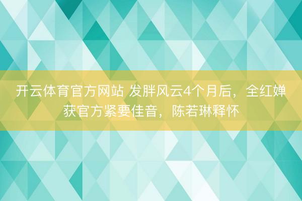 开云体育官方网站 发胖风云4个月后，全红婵获官方紧要佳音，陈若琳释怀