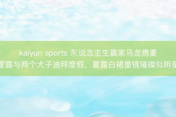 kaiyun sports 东说念主生赢家马龙携妻夏露与两个犬子迪拜度假，夏露白裙墨镜璀璨似明星