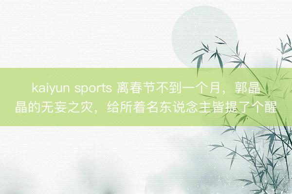 kaiyun sports 离春节不到一个月,郭晶晶的无妄之灾,给所着名东说念主皆提了个醒