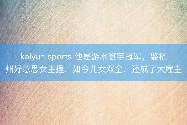 kaiyun sports 他是游水寰宇冠军，娶杭州好意思女主捏，如今儿女双全，还成了大雇主