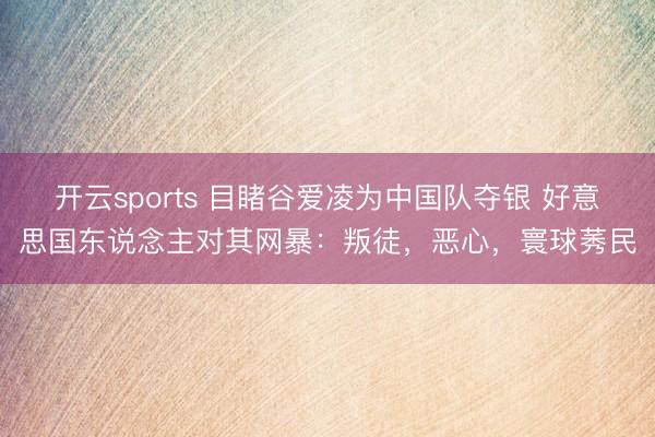 开云sports 目睹谷爱凌为中国队夺银 好意思国东说念主对其网暴：叛徒，恶心，寰球莠民