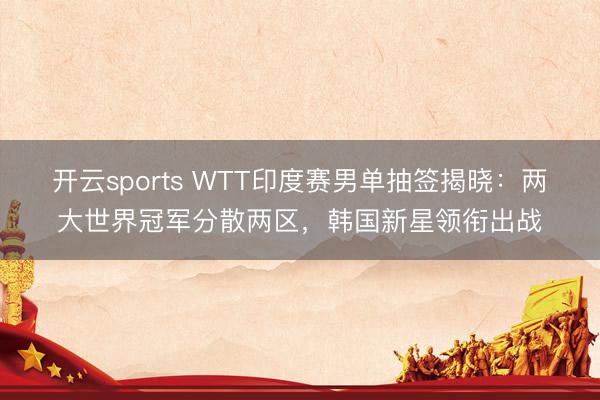 开云sports WTT印度赛男单抽签揭晓：两大世界冠军分散两区，韩国新星领衔出战