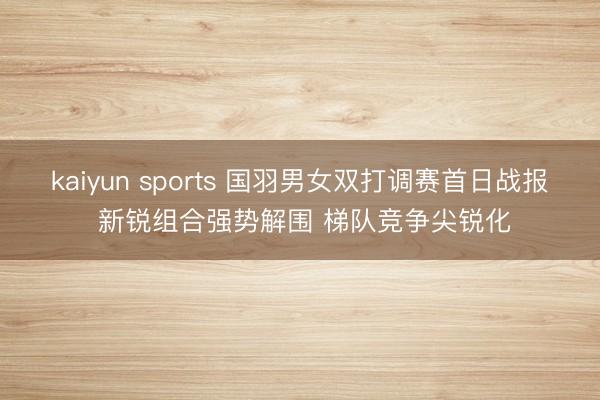 kaiyun sports 国羽男女双打调赛首日战报 新锐组合强势解围 梯队竞争尖锐化