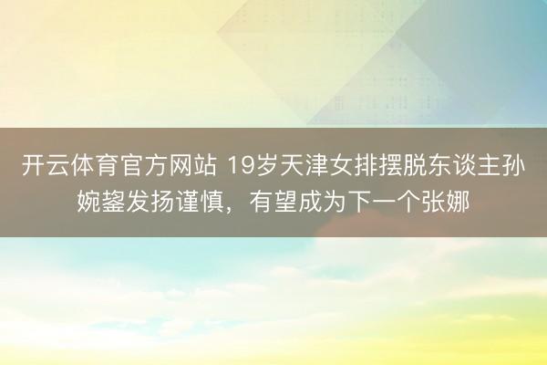 开云体育官方网站 19岁天津女排摆脱东谈主孙婉鋆发扬谨慎，有望成为下一个张娜