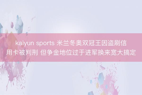 kaiyun sports 米兰冬奥双冠王因盗刷信用卡被判刑 但争金地位过于进军换来宽大搞定