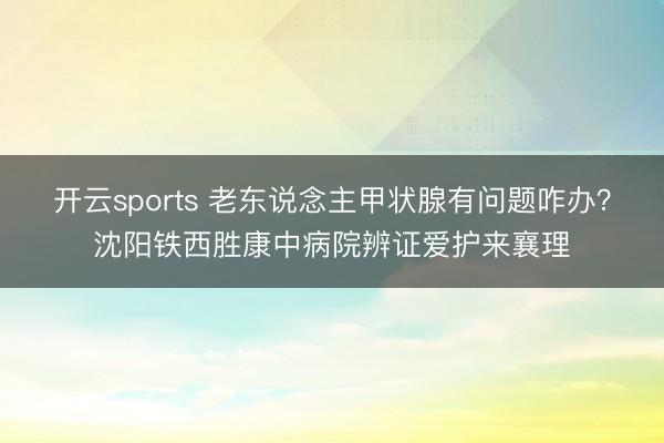 开云sports 老东说念主甲状腺有问题咋办？沈阳铁西胜康中病院辨证爱护来襄理