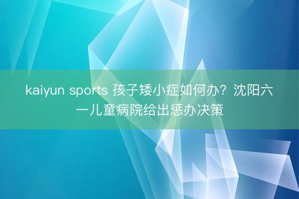 kaiyun sports 孩子矮小症如何办？沈阳六一儿童病院给出惩办决策