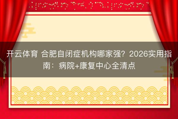 开云体育 合肥自闭症机构哪家强?2026实用指南:病院+康复中心全清点
