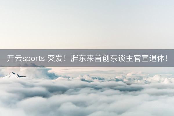 开云sports 突发！胖东来首创东谈主官宣退休！