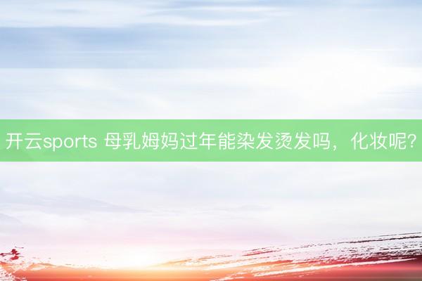 开云sports 母乳姆妈过年能染发烫发吗，化妆呢？