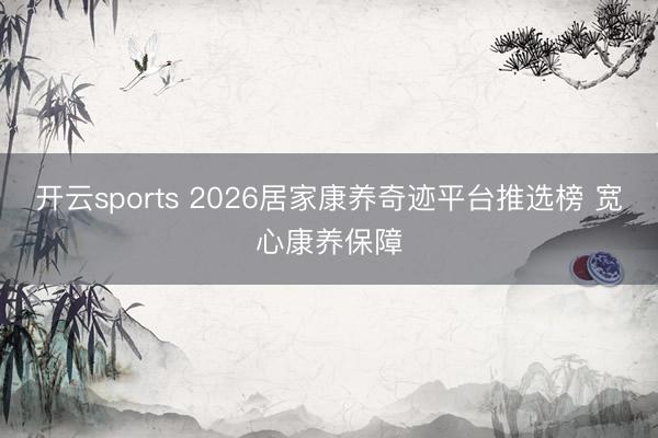 开云sports 2026居家康养奇迹平台推选榜 宽心康养保障