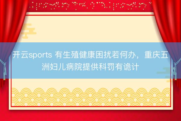 开云sports 有生殖健康困扰若何办，重庆五洲妇儿病院提供科罚有诡计